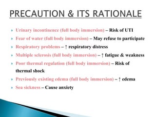  Urinary incontinence (full body immersion) – Risk of UTI
 Fear of water (full body immersion) – May refuse to participate
 Respiratory problems – ↑ respiratory distress
 Multiple sclerosis (full body immersion) – ↑ fatigue & weakness
 Poor thermal regulation (full body immersion) – Risk of
thermal shock
 Previously existing edema (full body immersion) – ↑ edema
 Sea sickness – Cause anxiety
 