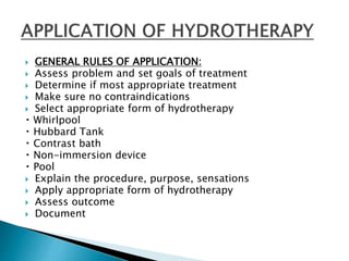  GENERAL RULES OF APPLICATION:
 Assess problem and set goals of treatment
 Determine if most appropriate treatment
 Make sure no contraindications
 Select appropriate form of hydrotherapy
Whirlpool
Hubbard Tank
Contrast bath
Non-immersion device
Pool
 Explain the procedure, purpose, sensations
 Apply appropriate form of hydrotherapy
 Assess outcome
 Document
 