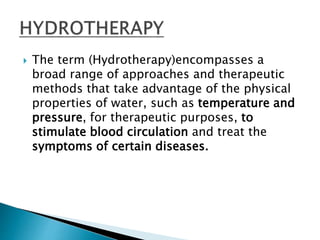  The term (Hydrotherapy)encompasses a
broad range of approaches and therapeutic
methods that take advantage of the physical
properties of water, such as temperature and
pressure, for therapeutic purposes, to
stimulate blood circulation and treat the
symptoms of certain diseases.
 