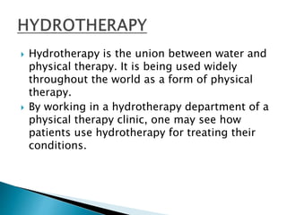  Hydrotherapy is the union between water and
physical therapy. It is being used widely
throughout the world as a form of physical
therapy.
 By working in a hydrotherapy department of a
physical therapy clinic, one may see how
patients use hydrotherapy for treating their
conditions.
 
