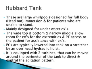  These are large whirlpools designed for full body
(Head out) immersion & for patients who are
unable to stand.
 Mainly designed for under water ex’s.
 The wide top & bottom & narrow middle allow
room for ex’s for the extremities & PT access to
the patient for assistance with ex’s.
 Pt’s are typically lowered into tank on a stretcher
by an over head hydraulic hoist.
 It is equipped with 2 turbines, that can be moved
around the perimeter of the tank to direct &
control the agitation pattern.
 
