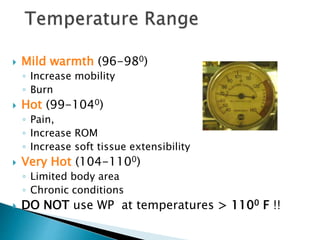  Mild warmth (96-980)
◦ Increase mobility
◦ Burn
 Hot (99-1040)
◦ Pain,
◦ Increase ROM
◦ Increase soft tissue extensibility
 Very Hot (104-1100)
◦ Limited body area
◦ Chronic conditions
 DO NOT use WP at temperatures > 1100 F !!
 