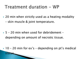  20 min when strictly used as a heating modality
– skin muscle & joint temperature.
 5 – 20 min when used for debridement –
depending on amount of necrotic tissue.
 10 – 20 min for ex’s – depending on pt’s medical
status.
 