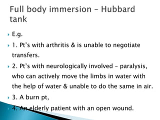  E.g.
 1. Pt’s with arthritis & is unable to negotiate
transfers.
 2. Pt’s with neurologically involved – paralysis,
who can actively move the limbs in water with
the help of water & unable to do the same in air.
 3. A burn pt,
 4. An elderly patient with an open wound.
 