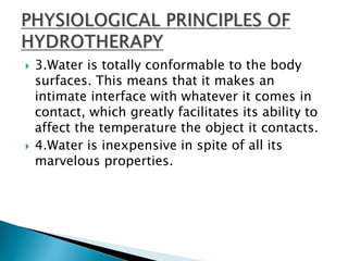  3.Water is totally conformable to the body
surfaces. This means that it makes an
intimate interface with whatever it comes in
contact, which greatly facilitates its ability to
affect the temperature the object it contacts.
 4.Water is inexpensive in spite of all its
marvelous properties.
 