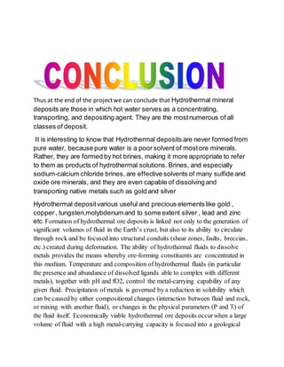 Thus at the end of the projectwe can conclude that Hydrothermal mineral
deposits are those in which hot water serves as a concentrating,
transporting, and depositing agent. They are the mostnumerous of all
classes of deposit.
It is interesting to know that Hydrothermal deposits are never formed from
pure water, because pure water is a poor solvent of mostore minerals.
Rather, they are formed by hot brines, making it more appropriate to refer
to them as products of hydrothermal solutions. Brines, and especially
sodium-calcium chloride brines, are effective solvents of many sulfide and
oxide ore minerals, and they are even capable of dissolving and
transporting native metals such as gold and silver
Hydrothermal depositvarious useful and precious elements like gold ,
copper, tungsten,molybdenum and to some extent silver , lead and zinc
etc. Formation of hydrothermal ore deposits is linked not only to the generation of
significant volumes of fluid in the Earth’s crust, but also to its ability to circulate
through rock and be focused into structural conduits (shear zones, faults, breccias,
etc.) created during deformation. The ability of hydrothermal fluids to dissolve
metals provides the means whereby ore-forming constituents are concentrated in
this medium. Temperature and composition of hydrothermal fluids (in particular
the presence and abundance of dissolved ligands able to complex with different
metals), together with pH and fO2, control the metal-carrying capability of any
given fluid. Precipitation of metals is governed by a reduction in solubility which
can be caused by either compositional changes (interaction between fluid and rock,
or mixing with another fluid), or changes in the physical parameters (P and T) of
the fluid itself. Economically viable hydrothermal ore deposits occurwhen a large
volume of fluid with a high metal-carrying capacity is focused into a geological
 