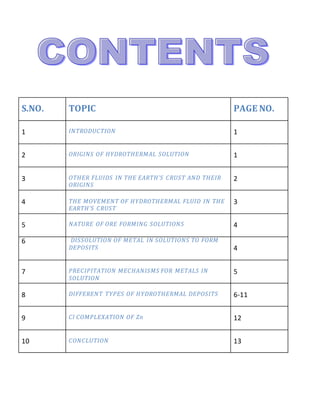 S.NO. TOPIC PAGE NO.
1 INTRODUCTION 1
2 ORIGINS OF HYDROTHERMAL SOLUTION 1
3 OTHER FLUIDS IN THE EARTH’S CRUST AND THEIR
ORIGINS
2
4 THE MOVEMENT OF HYDROTHERMAL FLUID IN THE
EARTH’S CRUST
3
5 NATURE OF ORE FORMING SOLUTIONS 4
6 DISSOLUTION OF METAL IN SOLUTIONS TO FORM
DEPOSITS 4
7 PRECIPITATION MECHANISMS FOR METALS IN
SOLUTION
5
8 DIFFERENT TYPES OF HYDROTHERMAL DEPOSITS 6-11
9 Cl COMPLEXATION OF Zn 12
10 CONCLUTION 13
 