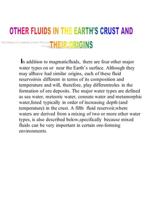 In addition to magmaticfluids, there are four other major
water types on or near the Earth’s surface. Although they
may allhave had similar origins, each of these fluid
reservoirsis different in terms of its composition and
temperature and will, therefore, play differentroles in the
formation of ore deposits. The major water types are defined
as sea water, meteoric water, connate water and metamorphic
water,listed typically in order of increasing depth (and
temperature) in the crust. A fifth fluid reservoir,where
waters are derived from a mixing of two or more other water
types, is also described below,specifically because mixed
fluids can be very important in certain ore-forming
environments.
 