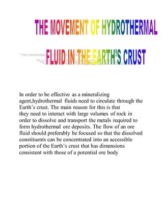 In order to be effective as a mineralizing
agent,hydrothermal fluids need to circulate through the
Earth’s crust. The main reason for this is that
they need to interact with large volumes of rock in
order to dissolve and transport the metals required to
form hydrothermal ore deposits. The flow of an ore
fluid should preferably be focused so that the dissolved
constituents can be concentrated into an accessible
portion of the Earth’s crust that has dimensions
consistent with those of a potential ore body
 