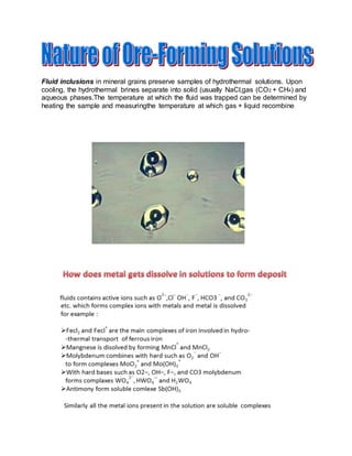 Fluid inclusions in mineral grains preserve samples of hydrothermal solutions. Upon
cooling, the hydrothermal brines separate into solid (usually NaCl,gas (CO2 + CH4) and
aqueous phases.The temperature at which the fluid was trapped can be determined by
heating the sample and measuringthe temperature at which gas + liquid recombine
 