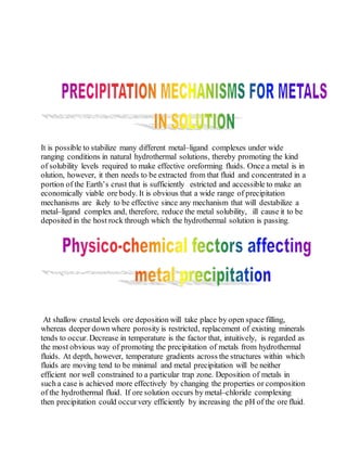 It is possible to stabilize many different metal–ligand complexes under wide
ranging conditions in natural hydrothermal solutions, thereby promoting the kind
of solubility levels required to make effective oreforming fluids. Once a metal is in
olution, however, it then needs to be extracted from that fluid and concentrated in a
portion of the Earth’s crust that is sufficiently estricted and accessible to make an
economically viable ore body. It is obvious that a wide range of precipitation
mechanisms are ikely to be effective since any mechanism that will destabilize a
metal–ligand complex and, therefore, reduce the metal solubility, ill cause it to be
deposited in the host rock through which the hydrothermal solution is passing.
At shallow crustal levels ore deposition will take place by open space filling,
whereas deeper down where porosity is restricted, replacement of existing minerals
tends to occur. Decrease in temperature is the factor that, intuitively, is regarded as
the most obvious way of promoting the precipitation of metals from hydrothermal
fluids. At depth, however, temperature gradients across the structures within which
fluids are moving tend to be minimal and metal precipitation will be neither
efficient nor well constrained to a particular trap zone. Deposition of metals in
such a case is achieved more effectively by changing the properties or composition
of the hydrothermal fluid. If ore solution occurs by metal–chloride complexing
then precipitation could occurvery efficiently by increasing the pH of the ore fluid.
 