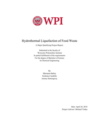 Hydrothermal Liquefaction of Food Waste
A Major Qualifying Project Report:
Submitted to the faculty of
Worcester Polytechnic Institute
In partial fulfillment of the requirements
For the degree of Bachelor of Science
In Chemical Engineering
By
Marianna Bailey
Nicholas Carabillo
Jeremy Hemingway
Date: April 26, 2018
Project Advisor: Michael Timko
 
