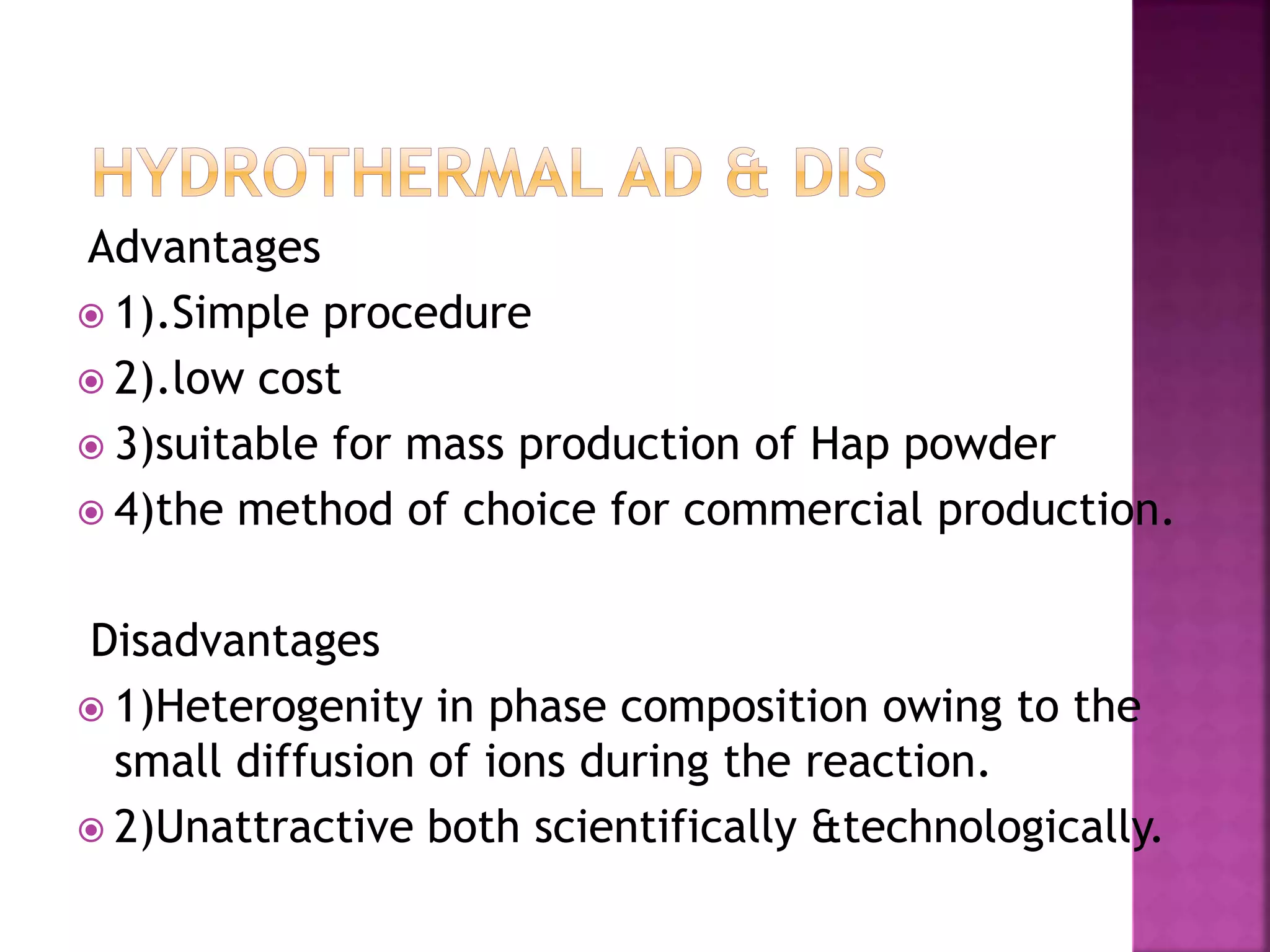 Advantages
 1).Simple procedure
 2).low cost
 3)suitable for mass production of Hap powder
 4)the method of choice for commercial production.
Disadvantages
 1)Heterogenity in phase composition owing to the
small diffusion of ions during the reaction.
 2)Unattractive both scientifically &technologically.
 