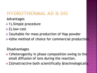 Advantages
 1).Simple procedure
 2).low cost
 3)suitable for mass production of Hap powder
 4)the method of choice for commercial production.
Disadvantages
 1)Heterogenity in phase composition owing to the
small diffusion of ions during the reaction.
 2)Unattractive both scientifically &technologically.
 