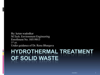 06-03-2011 1 Hydrothermal Treatment of Solid Waste By: ketan wadodkar M.Tech. Environment Engineering Enrollment No. 10519013 1st yr. Under guidance of Dr. Renu Bhargava  