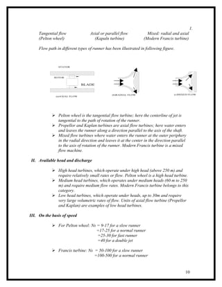 1.
     Tangential flow               Axial or parallel flow           Mixed: radial and axial
     (Pelton wheel)                  (Kapaln turbine)             (Modern Francis turbine)

     Flow path in different types of runner has been illustrated in following figure.



                STATOR



              ROTOR


                               BLADE


                                                (b)RADIAL FLOW                      (c)MIXED FLOW
               (a)AXIAL FLOW




             Pelton wheel is the tangential flow turbine; here the centerline of jet is
              tangential to the path of rotation of the runner.
             Propellor and Kaplan turbines are axial flow turbines; here water enters
              and leaves the runner along a direction parallel to the axis of the shaft.
             Mixed flow turbines where water enters the runner at the outer periphery
              in the radial direction and leaves it at the center in the direction parallel
              to the axis of rotation of the runner. Modern Francis turbine is a mixed
              flow machine.

II. Available head and discharge

             High head turbines, which operate under high head (above 250 m) and
              require relatively small rates or flow. Pelton wheel is a high head turbine.
             Medium head turbines, which operates under medium heads (60 m to 250
              m) and require medium flow rates. Modern Francis turbine belongs to this
              category.
             Low head turbines, which operate under heads, up to 30m and require
              very large volumetric rates of flow. Units of axial flow turbine (Propellor
              and Kaplan) are examples of low head turbines.

III. On the basis of speed

             For Pelton wheel: Ns = 9-17 for a slow runner
                                   =17-25 for a normal runner
                                   =25-30 for fast runner
                                   =40 for a double jet

             Francis turbine: Ns = 50-100 for a slow runner
                                  =100-500 for a normal runner


                                                                                          10
 