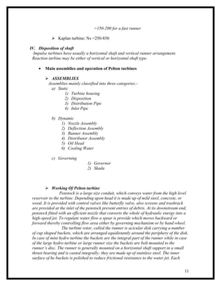 =150-200 for a fast runner

             Kaplan turbine: Ns =250-850

IV. Disposition of shaft
  Impulse turbines have usually a horizontal shaft and vertical runner arrangement.
 Reaction turbine may be either of vertical or horizontal shaft type.

     •   Main assemblies and operation of Pelton turbines

          ASSEMBLIES
          Assemblies mainly classified into three categories:-
           a) Static
                  1) Turbine housing
                  2) Disposition
                  3) Distribution Pipe
                  4) Inlet Pipe

            b) Dynamic
                1) Nozzle Assembly
                2) Deflection Assembly
                3) Runner Assembly
                4) Distributor Assembly
                5) Oil Head
                6) Cooling Water

            c) Governing
                                 1) Governor
                                 2) Skada



          Working Of Pelton turbine
                 Penstock is a large size conduit, which conveys water from the high level
 reservoir to the turbine. Depending upon head it is made up of mild steel, concrete, or
 wood .It is provided with control valves like butterfly valve, also screens and trashrack
 are provided at the inlet of the penstock prevent entries of debris. At its downstream end,
 penstock fitted with an efficient nozzle that converts the whole of hydraulic energy into a
 high-speed jet. To regulate water flow a spear is provide which moves backward or
 forward thereby controlling flow area either by governing mechanism or by hand wheel.
                   The turbine rotor, called the runner is acicular disk carrying a number
 of cup shaped buckets, which are arranged equidistantly around the periphery of the disk.
 In case of mini hydro turbine the buckets are the integral part of the runner while in case
 of the large hydro turbine or large runner size the buckets are bolt mounted to the
 runner’s disc. The runner is generally mounted on a horizontal shaft support in a small
 thrust bearing and is casted integrally; they are made up of stainless steel. The inner
 surface of he buckets is polished to reduce frictional resistance to the water jet. Each


                                                                                         11
 