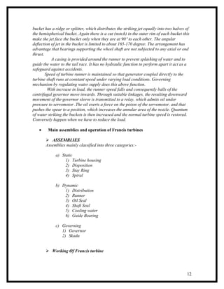 bucket has a ridge or splitter, which distributes the striking jet equally into two halves of
the hemispherical bucket. Again there is a cut (notch) in the outer rim of each bucket this
make the jet face the bucket only when they are at 90° to each other. The angular
deflection of jet in the bucket is limited to about 165-170 degree. The arrangement has
advantage that bearings supporting the wheel shaft are not subjected to any axial or end
thrust.
           A casing is provided around the runner to prevent splashing of water and to
guide the water to the tail race. It has no hydraulic function to perform apart it act as a
safeguard against accidents.
        Speed of turbine runner is maintained so that generator coupled directly to the
turbine shaft runs at constant speed under varying load conditions. Governing
mechanism by regulating water supply does this above function.
         With increase in load, the runner speed falls and consequently balls of the
centrifugal governor move inwards. Through suitable linkages, the resulting downward
movement of the governor sleeve is transmitted to a relay, which admits oil under
pressure to servomotor .The oil exerts a force on the piston of the servomotor, and that
pushes the spear to a position, which increases the annular area of the nozzle. Quantum
of water striking the buckets is then increased and the normal turbine speed is restored.
Conversely happen when we have to reduce the load.

   •     Main assemblies and operation of Francis turbines

        ASSEMBLIES
       Assemblies mainly classified into three categories:-

             a) Static
                  1) Turbine housing
                  2) Disposition
                  3) Stay Ring
                  4) Spiral

             b) Dynamic
                 1) Distribution
                 2) Runner
                 3) Oil Seal
                 4) Shaft Seal
                 5) Cooling water
                 6) Guide Bearing

             c) Governing
                1) Governor
                2) Skada


        Working Of Francis turbine




                                                                                           12
 