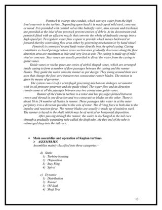 Penstock is a large size conduit, which conveys water from the high
level reservoir to the turbine. Depending upon head it is made up of mild steel, concrete,
or wood .It is provided with control valves like butterfly valve, also screens and trashrack
are provided at the inlet of the penstock prevent entries of debris. At its downstream end,
penstock fitted with an efficient nozzle that converts the whole of hydraulic energy into a
high-speed jet. To regulate water flow a spear is provide which moves backward or
forward thereby controlling flow area either by governing mechanism or by hand wheel.
        Penstock is connected to and feeds water directly into the spiral casing. Casing
constitutes a closed passage whose cross section area gradually decreases along the flow
direction area are maximum at inlet and very less at exit. The casing is made up of mild
steel or concrete. Stay vanes are usually provided to direct the water from the casing to
guide vanes.
      Guide vanes or wicket gates are series of airfoil shaped vanes, which are arranged
inside casing to form a number of flow passages between the casing and the runner
blades. They guide the water onto the runner as per design. They swing around their own
axes that change the flow area between two consecutive runner blades. The motion is
given by means of governor.
      The system consists of a centrifugal governing mechanism, linkages servomotor
with its oil pressure governor and the guide wheel. The water flow and its direction
remain same at all the passages between any two consecutive guide vanes.
            Runner of the Francis turbine is a rotor and has passages formed between
crown and shroud in one direction and two consecutives blades on the other. There is
about 16 to 24 number of blades in runner. These passages take water in at the outer
periphery it in a direction parallel to the axis of rotor. The driving force is both due to the
impulse and reaction force. The runner blades are usually is made up of stainless steel.
The runner is keyed to the shaft, which may be of vertical or horizontal disposition.
              After passing through the runner, the water is discharged to the tail race
through a gradually expanding tube called the draft tube .the free end of the tube is
submerged deep into the tail race.



   •   Main assemblies and operation of Kaplan turbines
        ASSEMBLIES
       Assemblies mainly classified into three categories:-

             d) Static
               1) Turbine housing
               2) Disposition
               3) Stay Ring
               4) Spiral

             e) Dynamic
               1) Distribution
               2) Runner
               3) Oil Seal
               4) Shaft Seal


                                                                                            13
 