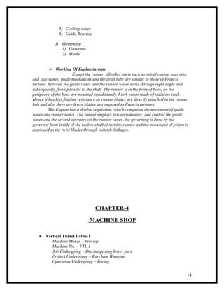 5) Cooling water
               6) Guide Bearing

             f) Governing
                1) Governor
                2) Skada


           Working Of Kaplan turbine
                        Except the runner, all other parts such as spiral casing, stay ring
and stay vanes, guide mechanism and the draft tube are similar to those of Francis
turbine. Between the guide vanes and the runner water turns through right angle and
subsequently flows parallel to the shaft. The runner is in the form of boss, on the
periphery of the boss are mounted equidistantly 3 to 6 vanes made of stainless steel.
Hence it has less friction resistance as runner blades are directly attached to the runner
hub and also there are fewer blades as compared to Francis turbines.
         The Kaplan has a double regulation, which comprises the movement of guide
vanes and runner vanes. The runner employs two servomotors; one control the guide
vanes and the second operates on the runner vanes .the governing is done by the
governor from inside of the hollow shaft of turbine runner and the movement of piston is
employed to the twist blades through suitable linkages.




                                    CHAPTER-4

                                 MACHINE SHOP

   •   Vertical Turret Lathe-1
          Machine Maker – Froriep
          Machine No. – VTL 1
          Job Undergoing – Discharge ring lower part
          Project Undergoing – Karcham Wangtoo
          Operation Undergoing – Boring


                                                                                          14
 