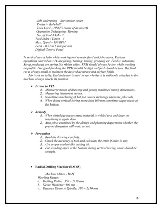 Job undergoing – Servomotor cover
          Project - Babehalli
          Tool Used – DNMG (name of an insert)
          Operation Undergoing: Turning
          No. of Tool RAM – 2
         Tool Index / Turret – 5
         Max. Speed – 180 RPM
         Feed – 0.07 to 5 mm per min
         Digital Control Panel

In vertical turret lathe while working tool remain fixed and job rotates. Various
operations carried on VTL are facing, turning, boring, grooving etc. Feed is automatic.
Scrap produced are spring like ribbon chips. RPM should always be low while working
on profile. For good finishing the RPM should be high and feed should be low. But final
cut is always small to maintain the desired accuracy and surface finish.
    Job is set on table. Dial indicator is used to see whether it is uniformly attached to the
machine always checks its position.

      Errors in VTL
          1. Misinterpretation of drawing and getting machined wrong dimensions.
          2. Measuring instrument errors.
          3. Sometimes machining of hot job causes shrinkage when the job cools.
          4. When doing vertical boring more than 100 mm sometimes taper occur at
              the bottom.

      Remedy
          1. When shrinkage occurs extra material is welded to it and later on
             machining is again done.
          2. Also job is examined by the design and planning department whether the
             present dimension will work or not.

      Precaution
          1. Read the drawing carefully.
          2. Check the accuracy of tool and calculate the error if there is any.
          3. Use proper coolant like cutting oil.
          4. For avoiding taper at the bottom during vertical boring, slide should be
             straight.



     •   Radial Drilling Machine (RM 65)

                Machine Maker - HMT
           Working Range:
           a. Drilling Radius: 550 – 2350 mm
           b. Sleeve Diameter: 400 mm
           c. Distance Sleeve to Spindle: 350 – 2150 mm


                                                                                           16
 