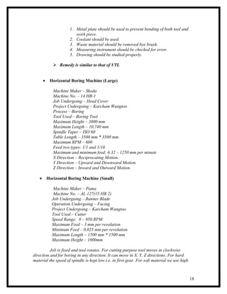 1. Metal plate should be used to prevent bending of both tool and
                         work piece.
                      2. Coolant should be used.
                      3. Waste material should be removed bye brush.
                      4. Measuring instrument should be checked for error.
                      5. Drawing should be studied properly.

               Remedy is similar to that of VTL


       •    Horizontal Boring Machine (Large)

              Machine Maker – Skoda
              Machine No. – 14 HB-1
              Job Undergoing – Head Cover
              Project Undergoing – Karcham Wangtoo
              Process – Boring
              Tool Used – Boring Tool
              Maximum Height – 3800 mm
              Maximum Length – 10,740 mm
              Spindle Taper – ISO 60
              Table Length – 3500 mm * 3500 mm
              Maximum RPM – 600
              Feed two types: 1/1 and 1/10
              Maximum and minimum feed: 6.32 – 1250 mm per minute
              X Direction – Reciprocating Motion.
              Y Direction – Upward and Downward Motion.
              Z Direction – Inward and Outward Motion.

   •       Horizontal Boring Machine (Small)

              Machine Maker – Pama
              Machine No. – AL 127(15 HB 2)
             Job Undergoing – Runner Blade
             Operation Undergoing – Facing
             Project Undergoing – Karcham Wangtoo
             Tool Used – Cutter
             Speed Range: 8 – 950 RPM
             Maximum Feed – 3 mm per revolution
             Minimum Feed – 0.025 mm per revolution
             Maximum Length – 1500 mm * 1500 mm
             Maximum Height – 1000mm

          Job is fixed and tool rotates. For cutting purpose tool moves in clockwise
direction and for boring in any direction. It can move in X, Y, Z directions. For hard
material the speed of spindle is kept low i.e. in first gear. For soft material we use high



                                                                                              18
 