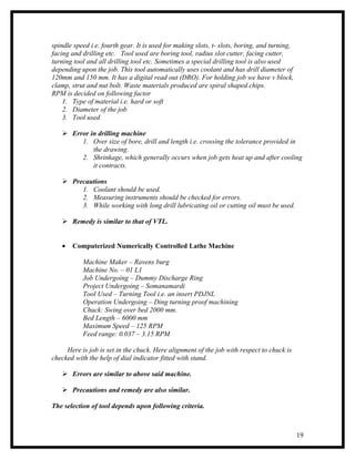 spindle speed i.e. fourth gear. It is used for making slots, t- slots, boring, and turning,
facing and drilling etc. Tool used are boring tool, radius slot cutter, facing cutter,
turning tool and all drilling tool etc. Sometimes a special drilling tool is also used
depending upon the job. This tool automatically uses coolant and has drill diameter of
120mm and 150 mm. It has a digital read out (DRO). For holding job we have v block,
clamp, strut and nut bolt. Waste materials produced are spiral shaped chips.
RPM is decided on following factor
    1. Type of material i.e. hard or soft
    2. Diameter of the job
    3. Tool used

    Error in drilling machine
        1. Over size of bore, drill and length i.e. crossing the tolerance provided in
            the drawing.
        2. Shrinkage, which generally occurs when job gets heat up and after cooling
            it contracts.

    Precautions
        1. Coolant should be used.
        2. Measuring instruments should be checked for errors.
        3. While working with long drill lubricating oil or cutting oil must be used.

    Remedy is similar to that of VTL.


   •   Computerized Numerically Controlled Lathe Machine

           Machine Maker – Ravens burg
           Machine No. – 01 L1
           Job Undergoing – Dummy Discharge Ring
           Project Undergoing – Somanamardi
           Tool Used – Turning Tool i.e. an insert PDJNL
           Operation Undergoing – Ding turning proof machining
           Chuck: Swing over bed 2000 mm.
           Bed Length – 6000 mm
           Maximum Speed – 125 RPM
           Feed range: 0.037 – 3.15 RPM

     Here is job is set in the chuck. Here alignment of the job with respect to chuck is
checked with the help of dial indicator fitted with stand.

    Errors are similar to above said machine.

    Precautions and remedy are also similar.

The selection of tool depends upon following criteria.



                                                                                              19
 