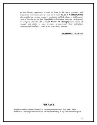 me this lifetime opportunity to work & learn in this much systematic and
       professional environment. Now I would like to thank Mr. D. N. NARESH (HOD)
       who provided me constant guidance, inspiration and help whenever and however
       required. Last but not the least I would like to thank those numerous employees of
       the company specially Mr. Kuldeep Kumar (D. Manager)whose clarity of
       concepts and ability to solve problems is proverbial. Their unflinching
       encouragement shall ever remain as a treasure in my memory.


                                                               ABHISHEK TANWAR




                                      PREFACE
Engineer student gain their theoretical knowledge only through their books. Only
theoretical knowledge is not sufficient for absolute mastery in any field.theoritical given


                                                                                              2
 