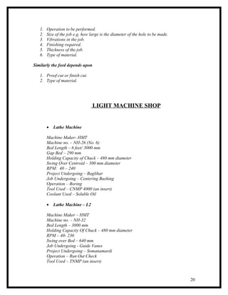 1.   Operation to be performed.
   2.   Size of the job e.g. how large is the diameter of the hole to be made.
   3.   Vibrations in the job.
   4.   Finishing required.
   5.   Thickness of the job.
   6.   Type of material.

Similarly the feed depends upon

   1. Proof cut or finish cut.
   2. Type of material.




                                  LIGHT MACHINE SHOP


        •   Lathe Machine

        Machine Maker- HMT
        Machine no. – NH-26 (No. 6)
        Bed Length – 6 feet/ 3000 mm
        Gap Bed – 290 mm
        Holding Capacity of Chuck – 480 mm diameter
        Swing Over Centroid – 300 mm diameter
        RPM: 40 – 240
        Project Undergoing – Baglihar
        Job Undergoing – Centering Bushing
        Operation – Boring
        Tool Used – CNMP 4000 (an insert)
        Coolant Used – Soluble Oil

        •   Lathe Machine – L2

        Machine Maker – HMT
        Machine no. – NH-32
        Bed Length – 3000 mm
        Holding Capacity Of Chuck – 480 mm diameter
        RPM – 40- 230
        Swing over Bed – 640 mm
        Job Undergoing - Guide Vanes
        Project Undergoing – Somanamardi
        Operation – Run Out Check
        Tool Used – TNMP (an insert)



                                                                                 20
 