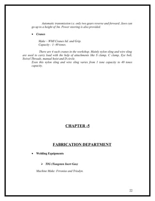 Automatic transmission i.e. only two gears reverse and forward. Jaws can
       go up to a height of 3m. Power steering is also provided.

       •   Cranes

            Make – WMI Cranes ltd. and Grip.
            Capacity : 1- 40 tones.

             There are 4 such cranes in the workshop. Mainly nylon sling and wire sling
are used to carry load with the help of attachments like S clamp, C clamp, Eye bolt,
Swivel Threads, manual hoist and D circle.
       Even this nylon sling and wire sling varies from 1 tone capacity to 40 tones
       capacity.




                                  CHAPTER -5



                       FABRICATION DEPARTMENT

       •   Welding Equipments


               TIG (Tungsten Inert Gas)

           Machine Make: Frronius and Triodyn.




                                                                                    22
 
