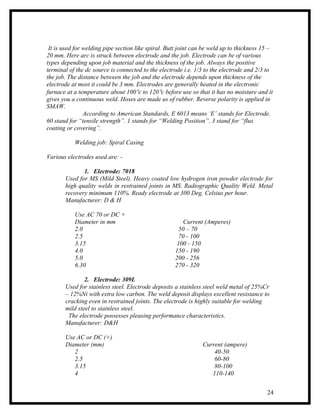 It is used for welding pipe section like spiral. Butt joint can be weld up to thickness 15 –
20 mm. Here arc is struck between electrode and the job. Electrode can be of various
types depending upon job material and the thickness of the job. Always the positive
terminal of the dc source is connected to the electrode i.e. 1/3 to the electrode and 2/3 to
the job. The distance between the job and the electrode depends upon thickness of the
electrode at most it could be 3 mm. Electrodes are generally heated in the electronic
furnace at a temperature about 100°c to 120°c before use so that it has no moisture and it
gives you a continuous weld. Hoses are made us of rubber. Reverse polarity is applied in
SMAW.
                According to American Standards, E 6013 means ‘E’ stands for Electrode.
60 stand for “tensile strength”. 1 stands for “Welding Position”. 3 stand for “flux
coating or covering”.

           Welding job: Spiral Casing

Various electrodes used are: -

              1. Electrode: 7018
       Used for MS (Mild Steel). Heavy coated low hydrogen iron powder electrode for
       high quality welds in restrained joints in MS. Radiographic Quality Weld. Metal
       recovery minimum 110%. Ready electrode at 300 Deg. Celsius per hour.
       Manufacturer: D & H

           Use AC 70 or DC +
           Diameter in mm                               Current (Amperes)
           2.0                                        50 – 70
           2.5                                        70 - 100
           3.15                                      100 - 150
           4.0                                      150 - 190
           5.0                                      200 - 256
           6.30                                     270 - 320

               2. Electrode: 309L
       Used for stainless steel. Electrode deposits a stainless steel weld metal of 25%Cr
       – 12%Ni with extra low carbon. The weld deposit displays excellent resistance to
       cracking even in restrained joints. The electrode is highly suitable for welding
       mild steel to stainless steel.
        The electrode possesses pleasing performance characteristics.
       Manufacturer: D&H

       Use AC or DC (+)
       Diameter (mm)                                            Current (ampere)
          2                                                         40-50
          2.5                                                       60-80
          3.15                                                      80-100
          4                                                        110-140


                                                                                          24
 