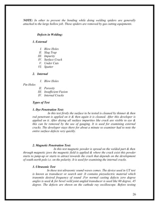 NOTE: In other to prevent the bending while doing welding spiders are generally
attached to the large hollow job. These spiders are removed by gas cutting equipments.


            Defects in Welding:

       1. External

              I.   Blow Holes
             II.   Slag Trap
            III.   Impurity
            IV.    Surface Crack
             V.    Under Cuts
            VI.    Spatter

       2. Internal

              I. Blow Holes
Pin Holes
             II. Porosity
            III. Insufficient Fusion
            IV. Internal Cracks

       Types of Test

       1. Dye Penetration Test:
                    In this test firstly the surface to be tested is cleaned by thinner & then
       red penetrant is applied on it & then again it is cleaned. After this developer is
       applied on it. After drying all surface impurities like crack are visible to eye &
       this can be removed by the use of gauging. It is used for examining external
       cracks. The developer stays there for about a minute so examiner had to note the
       entire surface defects very quickly.



        2. Magnetic Penetration Test:
                          In this test magnetic powder is spread on the welded part & then
through magnetic jaws the magnetic field is applied & where the crack exist this powder
starts to jump-up or starts to attract towards the crack that depends on the development
of south-north pole i.e. on the polarity. It is used for examining the internal cracks.

       3. Ultrasonic Test
                   In these test ultrasonic sound waves comes. The device used in UT test
       is known as transducer or search unit .It contains piezoelectric material which
       transmits desired frequency of sound .For normal casting defects zero degree
       angles is used & for bevel weld joint angled transducer is used like 60 degree, 45
       degree. The defects are shown on the cathode ray oscilloscope. Before testing


                                                                                           26
 
