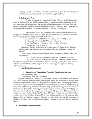 coupling should be applied. More the smoothness of the job more clearly the
       transducer detects the defect & more clear the graph is plotted.

        4. Radiography Test
                  In these test x-rays are made to fall on the job piece and deflections are
noted in the form of graph and by studying them we can find out internal defects. It is a
very dangerous test as these rays are very harmful to human beings. So when these test
are carried nobody should be around a radius of 50 meter. These are a very accurate test
as compared to other test. For X-ray test cobalt-92 and Ra-162 are used.

                  After these if cracks are found there then these cracks are removed by
gauging rod then grinding is done and after that it is again checked for cracks. For best
results in gauging following steps need to be followed:
                1) Air pressure should be between 5 kg/ sq. cm and 8 kg/ sq. cm
                2) The angle of rod should 45° to the work piece.
                3) Air jet should be switched on before striking of an arc.
                4) Always use reverse polarity.
            Sometimes dousing is also done. It is done generally during heavy thickness
        and internal crack. Carbon electrode and rectifier sets with heavy current do
        dousing.
            After welding jobs are generally given a heat treatment in furnace. There are
        two furnaces:
                   a) Electric Furnace: 2800 mm * 2000 mm * 2000 mm, 440 volts.
                   b) Diesel Furnace: 9400 mm * 4400 mm * 2000 mm, With 6 burners.
IN S.R furnace first there is mild steel then there is a coating of brick, then glass wool or
asbestos wool and lastly mild steel grill. In Stress relieving furnace gloves made of
asbestos are used.
        • Gas Cutting Equipments

                Computerized Numerically Controlled Gas Cutting Machine
            Machine maker: Sato
            Table length: 8400 mm * 3200 mm.
        Oxygen/Acetylene & Oxygen/LPG is used for cutting. Mainly LPG is used because
it is cheap. Piercing pressure comes from Oxygen. Job is not heated to the melting point
but to the temperature where it can be plastically deformed. Gas cutting equipment uses
air pressure to produce arc. Cutting pressure ranges from 9-kg/sq. cm to 16-kgf/sq.cm up
to thickness of 50 mm of Mild Steel. Nozzle cutting speed or piercing pressure depends on
the thickness of the plate. Working pressure for oxygen and acetylene is 9-10 kg/sq. cm.
The pressure in cylinder for oxygen and acetylene is 15-kg/sq. cm. While ratio between
oxygen/acetylene and is Oxygen/LPG 1:2.In CNC gas cutting machine first it check
whether the required shape is possible or not. Nozzle, cutting speed, pressure, Pre-
heating time, pre-heating pressure, piercing pressure and curf are all according to
thickness of plate. Line in and out also causes changes in piercing time for different
shape.

    Manual Gas cutting machine



                                                                                           27
 