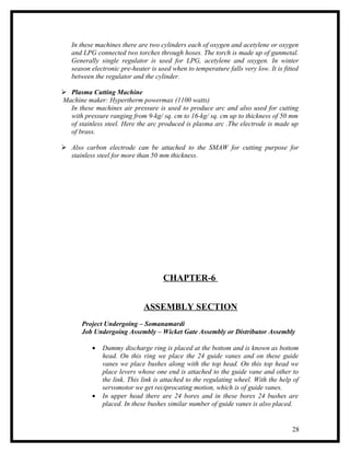 In these machines there are two cylinders each of oxygen and acetylene or oxygen
   and LPG connected two torches through hoses. The torch is made up of gunmetal.
   Generally single regulator is used for LPG, acetylene and oxygen. In winter
   season electronic pre-heater is used when to temperature falls very low. It is fitted
   between the regulator and the cylinder.

 Plasma Cutting Machine
Machine maker: Hypertherm powermax (1100 watts)
  In these machines air pressure is used to produce arc and also used for cutting
  with pressure ranging from 9-kg/ sq. cm to 16-kg/ sq. cm up to thickness of 50 mm
  of stainless steel. Here the arc produced is plasma arc .The electrode is made up
  of brass.

 Also carbon electrode can be attached to the SMAW for cutting purpose for
  stainless steel for more than 50 mm thickness.




                                     CHAPTER-6


                             ASSEMBLY SECTION
       Project Undergoing – Somanamardi
       Job Undergoing Assembly – Wicket Gate Assembly or Distributor Assembly

          •   Dummy discharge ring is placed at the bottom and is known as bottom
              head. On this ring we place the 24 guide vanes and on these guide
              vanes we place bushes along with the top head. On this top head we
              place levers whose one end is attached to the guide vane and other to
              the link. This link is attached to the regulating wheel. With the help of
              servomotor we get reciprocating motion, which is of guide vanes.
          •   In upper head there are 24 bores and in these bores 24 bushes are
              placed. In these bushes similar number of guide vanes is also placed.


                                                                                     28
 