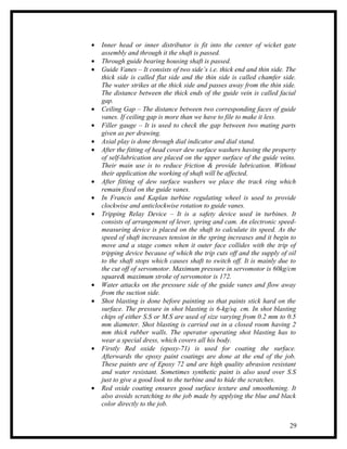 •   Inner head or inner distributor is fit into the center of wicket gate
    assembly and through it the shaft is passed.
•   Through guide bearing housing shaft is passed.
•   Guide Vanes – It consists of two side’s i.e. thick end and thin side. The
    thick side is called flat side and the thin side is called chamfer side.
    The water strikes at the thick side and passes away from the thin side.
    The distance between the thick ends of the guide vein is called facial
    gap.
•   Ceiling Gap – The distance between two corresponding faces of guide
    vanes. If ceiling gap is more than we have to file to make it less.
•   Filler gauge – It is used to check the gap between two mating parts
    given as per drawing.
•   Axial play is done through dial indicator and dial stand.
•   After the fitting of head cover dew surface washers having the property
    of self-lubrication are placed on the upper surface of the guide veins.
    Their main use is to reduce friction & provide lubrication. Without
    their application the working of shaft will be affected.
•   After fitting of dew surface washers we place the track ring which
    remain fixed on the guide vanes.
•   In Francis and Kaplan turbine regulating wheel is used to provide
    clockwise and anticlockwise rotation to guide vanes.
•   Tripping Relay Device – It is a safety device used in turbines. It
    consists of arrangement of lever, spring and cam. An electronic speed-
    measuring device is placed on the shaft to calculate its speed. As the
    speed of shaft increases tension in the spring increases and it begin to
    move and a stage comes when it outer face collides with the trip of
    tripping device because of which the trip cuts off and the supply of oil
    to the shaft stops which causes shaft to switch off. It is mainly due to
    the cut off of servomotor. Maximum pressure in servomotor is 60kg/cm
    square& maximum stroke of servomotor is 172.
•   Water attacks on the pressure side of the guide vanes and flow away
    from the suction side.
•   Shot blasting is done before painting so that paints stick hard on the
    surface. The pressure in shot blasting is 6-kg/sq. cm. In shot blasting
    chips of either S.S or M.S are used of size varying from 0.2 mm to 0.5
    mm diameter. Shot blasting is carried out in a closed room having 2
    mm thick rubber walls. The operator operating shot blasting has to
    wear a special dress, which covers all his body.
•   Firstly Red oxide (epoxy-71) is used for coating the surface.
    Afterwards the epoxy paint coatings are done at the end of the job.
    These paints are of Epoxy 72 and are high quality abrasion resistant
    and water resistant. Sometimes synthetic paint is also used over S.S
    just to give a good look to the turbine and to hide the scratches.
•   Red oxide coating ensures good surface texture and smoothening. It
    also avoids scratching to the job made by applying the blue and black
    color directly to the job.


                                                                          29
 