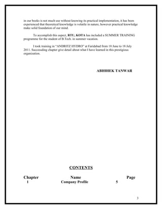 in our books is not much use without knowing its practical implementation, it has been
experienced that theoretical knowledge is volatile in nature, however practical knowledge
make solid foundation of our mind.

       To accomplish this aspect, RTU, KOTA has included a SUMMER TRAINING
programme for the student of B.Tech. in summer vacation.

       I took training in “ANDRITZ HYDRO” at Faridabad from 18 June to 18 July
2011. Successding chapter give detail about what I have learned in this prestigious
organization.




                                                         ABHIHEK TANWAR




                                   CONTENTS

Chapter                             Name                                        Page
  1                          Company Profile                            5



                                                                                        3
 