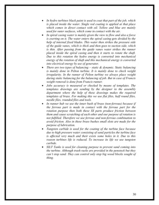 •   In hydro turbines black paint is used to coat that part of the job, which
    is placed inside the water. Single red coating is applied at that place
    which comes in direct contact with oil. Yellow and blue are mainly
    used for outer surfaces, which come in contact with the air.
•   In spiral casing water is mainly given the view to flow and also a force
    is exerting on it. The water enters the spiral casing gets divided by the
    help of internal fixed blades. This water then strikes the pressure side
    of the guide vanes, which is thick and then goes to suction side, which
    is thin. After passing from the guide vanes water strikes the runner
    placed inside the spiral casing and then it starts to rotate the shaft.
    Due to this rotation the hydro energy is converted into mechanical
    energy of the rotation of shaft and this mechanical energy is converted
    into electrical energy by use of generator.
•   There are two types of balancing – static & dynamic. Static balancing
    is mainly done in Pelton turbine. It is mainly done to check weight
    irregularity. In the runner of Pelton turbine we always place weight
    during static balancing for the balancing of job. But in case of Francis
    weight removal is done from Francis runner.
•   Jobs accuracy is measured or checked by means of templates. The
    templates drawings are sending by the designer to the assembly
    department where the help of these drawings makes the required
    templates of brass. For making this we use flat files, half round files,
    needle files, rounded files and tools.
•   In runner hub we use the inner bush of brass (non-ferrous) because if
    the ferrous part is made in contact with the ferrous part for the
    rotation purpose then both these SS parts produce friction between
    them and cause scratching of each other and our purpose of rotation is
    not fulfilled. Therefore we use ferrous and non-ferrous combination to
    avoid friction. Also in these brass bushes small slots are made for the
    purpose of lubrication.
•   Tungsten carbide is used for the coating of the turbine face because
    due to high pressure water consisting of sand particles the turbine face
    is affected very much and their exists some holes in it. Due to this
    reason turbines life is reduced. To increase its life we use tungsten
    carbide.
•   SILT Tanks is used for cleaning purpose to prevent sand coming into
    the turbine. Although trash racks are provided in the penstock but they
    can’t stop sand. They can control only stop big wood blocks sought of
    thing.




                                                                          30
 