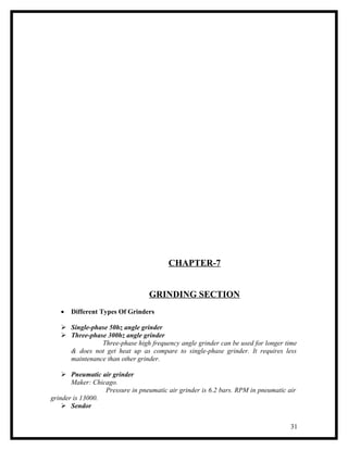 CHAPTER-7


                                  GRINDING SECTION
   •   Different Types Of Grinders

    Single-phase 50hz angle grinder
    Three-phase 300hz angle grinder
               Three-phase high frequency angle grinder can be used for longer time
     & does not get heat up as compare to single-phase grinder. It requires less
     maintenance than other grinder.

     Pneumatic air grinder
       Maker: Chicago.
                  Pressure in pneumatic air grinder is 6.2 bars. RPM in pneumatic air
grinder is 13000.
     Sendor


                                                                                   31
 