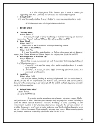 It is also single-phase 50hz. Support pad is used in sender for
       supporting amri disc. Generally two-amri disc are also used for support.
    Swing Grinder
    It is used for rough grinding. It is very helpful in removing material in large scale.

               BOSCH manufactures all die grinders stated above.

   •   TOOLS USED

     Grinding Wheel
        Maker: NORTON
               It is used for rough or proof machining or material removing. Its diameter
    ranges from 7 inch, 9 inch and 125 mm. They all have different RPM.
     Stone Wheel
        Maker: NORTON
            Stone wheel 50 mm in diameter. is used for removing carbon.
     Flat wheel or Amri Wheel:
        Maker: Split Fire
            It is used for polishing and finishing e.g. Pelton wheel runner etc. Its diameter
ranges from 25 mm, 40 mm and 50 mm. Its grit size ranges from 36, 60, 80 and 120.
     Mounting Wheel or Mounted Tip:
        Maker: NORTON
          Mounted tip is used in pneumatic air tool. It is used for finishing & polishing. It
    is of following two types: -
             1) Conical T3: It is used for sharp edges and is conical in shape. It is made
                  up of tungsten.
             2) Round B4: It is used for round edges or making cylindrical radius. It is
                  also made up of tungsten.
     Amri Disc:
        Maker: Alkon Gold
           It is used for surface finishing & mainly for light work. Grit size varies from 20,
36, 60, 80 and 80. Its compositions are diamond dust, zirconium and silicon carbide.
General order for finishing in grit size is 20, 36, 60, and 80 and 120 depending upon the
surface finishes required.

    Swing Grinder wheel
     Make: Norton.
   Its size is 300*40*38.1.

                    In grinding section manufacturing of runner, stay vanes, runner blades,
and guide vanes is done. Sometimes job comes for step merging also. Manual Grinding is
done to obtain special hydraulic contours. Grinding is done according to the
requirements mention in the drawing using various templates for various contours or
profiles. Some places need rough grinding and some need finish grinding depending upon
the part. Safety Equipments Used is goggles, earplug, and gloves. When mounting job in
the fixture it should be covered by tape so that no scratches occur.



                                                                                           32
 