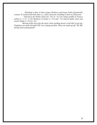 Punching is done to have proper thickness and proper hydro dynamically
contour. It is done from both sides i.e. x and y direction. Grinding is done in Z direction.
              Tolerances for Pelton wheel are +0.5 or –0.5, for runner profile in Francis
turbine is +1 or –1; for thickness of runner is +0.3 and – 0.3 and for guide vanes and
runner blades is +0.5 to –0.5.
           Moving trolley has trips the meter when earthing doesn’t work then it get trip.
Templates are made through CNC wire cutting machine. These are made up off SS, MS,
spring steels and gunmetal.




                                                                                         33
 