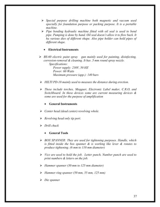  Special purpose drilling machine both magnetic and vaccum used
   specially for foundation purpose or packing purpose. It is a portable
   machine.
  Pipe bending hydraulic machine fitted with oil seal is used to bend
   pipe. Pumping is done by hand. Oil seal doesn’t allow it to flow back. It
   ha various dies of different shape. Also pipe holder can hold pipes of
   different shape.

   •    Electrical Instruments

 BS-60 electric paint spray gun mainly used for painting, disinfecting,
  corrosion-removal & cleaning. It has .5 mm round spray nozzle.
      Specifications:
         Power supply: 230V, 50 HZ
         Power: 60 Watts
         Maximum pressure (app.): 140 bars

 HILTI PD-10 mainly used to measure the distance during erection.

 These include torches, Meqquer, Electronic Label maker, C.R.O, and
  Switchboard. In these devices some are current measuring devices &
  some are used for the purpose of amplification

    •   General Instruments

 Center head (dead center) revolving whole.

 Revolving head only tip port.

 Drill chuck

    •   General Tools

 BOX SPANNER: They are used for tightening purposes. Handle, which
  is fitted inside the box spanner & is working like lever & rotates to
  produce tightening. (6 mm to 110 mm diameter)

 Vice are used to hold the job. Letter punch, Number punch are used to
  print numbers & letters on the job.

 Hammer spanner (30 mm to 125 mm diameter)

 Hammer ring spanner (50 mm, 55 mm, 125 mm)

 Die spanner




                                                                         37
 