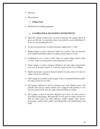  Allen key

 Ring spanner

     •   Lifting Tools

 Manual hoist is lifting equipment.


     •   CALIBRATED & MEASURING INSTRUMENTS

 Electronic Surface finish tester is used to measure the surface finish. It
  gives you RA um. A conversion sheet is provided to convert finishing N6,
  N7 etc to corresponding RA um

 Vernier bevel protector is used to measure angles from 5’-360°.

 Radius gauge is used to measure radius of a section. You can measure
  both outside and inside radius. Its range is from 1mm to 25 mm.

 Combination set is used to find center of round shape objects from
  o°-180°. It has two main parts center head and 45° head.

 Pistol caliper is used to measure thickness of a job where micrometer
  can’t reach. Its least count is 0 .1 mm. Its range is from 0.1 to 100mm.

 Depth micrometer is used to measure depth. Its least count is 0.1 mm. Its
  range is from 0 to 300 mm.

 Filler gauge use to find out facial gap .It has a standard thickness plate.
  Its range is from 0.5 to 1mm.

 Dial gauge indicator is used to measure run outs, finding center and
  parallel also used to check whether job is aligned with machine or not
  its least count is 0.01 mm. Its range is from 0.01mm to 10 mm.

 Bore gauge is used to measure diameter of a bore. Its least count is
  according to dial gauge. But generally is 0.01 mm. Its range is from 6 to
  450. Its main parts are dial indicator, holder (grip), outer sleeve,
  measuring, contact point, guide, interchangeable rod, limited hand, and
  bezel.




                                                                          38
 