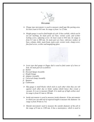 Bore gauge

 Flange type micrometer is used to measure small gap like parting area.
  Its least count is 0.01 mm. Its range is from 1 to 25 mm.

 Height gauge is used to find height of a job. It has carbide, which can be
  use for marking. Its main parts are base, vernier scale, and scriber
  locking screw, adjusting screw. Its least count is 0.02 mm. Its range is
  from 0.1 mm to 600 mm. Its main part are base, reference surface of
  base, column, slider, main beam, main scale, vernier scale, clamp screw,
  fine feed screw, scriber and magnifying glass.




  Lever type dial gauge or Puppy dial is used to find center of a bore or
    hole. Its main part are as follows:
a) Stylish
b) Dovetail Spigot Assembly
c) Height Gauge
d) Adaptor Assembly
e) Universal clamp Assembly
f) Spanner
g) Calibration

 Slip gauge is small blocks which stick to each other when they are rub
  against each other due to better surface finish hence they create a
  vacuum. It is use to measure Height .It is made up of high carbon steel.
  Its range is from 0.5 mm to 100 mm.

 Inside micrometer is used to measure inside diameter. It has micrometer
  in which you can add rod of required length to measure the diameter. Its
  range is from 50 mm to 5 m.

 Outside micrometer used to measure the outside diameter of the job in
  the range of 0 mm to 1100 mm. It has a masterpiece, which is used to



                                                                         39
 