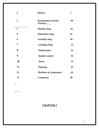 2    History                 7


3    Introduction to hydro   10
     Turbines

4    Machine shop            16

5    Fabrication shop        24

6    Assembly shop           30

7    Grinding Shop           33

8    Maintenance             35

9    Quality control         36

10   Stores                   37

11   Planning                43

12   Machines & components   44

13   Conclusion              50




         CHAPTER-1




                                   4
 