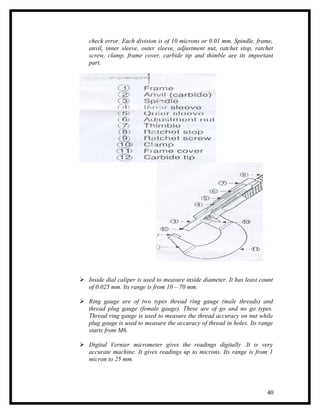 check error. Each division is of 10 microns or 0.01 mm. Spindle, frame,
   anvil, inner sleeve, outer sleeve, adjustment nut, ratchet stop, ratchet
   screw, clamp, frame cover, carbide tip and thimble are its important
   part.




 Inside dial caliper is used to measure inside diameter. It has least count
  of 0.025 mm. Its range is from 10 – 70 mm.

 Ring gauge are of two types thread ring gauge (male threads) and
  thread plug gauge (female gauge). These are of go and no go types.
  Thread ring gauge is used to measure the thread accuracy on nut while
  plug gauge is used to measure the accuracy of thread in holes. Its range
  starts from M6.

 Digital Vernier micrometer gives the readings digitally .It is very
  accurate machine. It gives readings up to microns. Its range is from 1
  micron to 25 mm.




                                                                         40
 