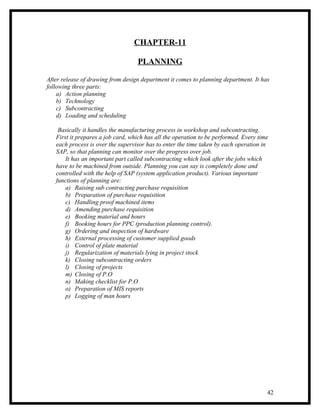 CHAPTER-11

                                   PLANNING

After release of drawing from design department it comes to planning department. It has
following three parts:
    a) Action planning
    b) Technology
    c) Subcontracting
    d) Loading and scheduling

    Basically it handles the manufacturing process in workshop and subcontracting.
   First it prepares a job card, which has all the operation to be performed. Every time
   each process is over the supervisor has to enter the time taken by each operation in
   SAP, so that planning can monitor over the progress over job.
       It has an important part called subcontracting which look after the jobs which
   have to be machined from outside. Planning you can say is completely done and
   controlled with the help of SAP (system application product). Various important
   functions of planning are:
       a) Raising sub contracting purchase requisition
       b) Preparation of purchase requisition
       c) Handling proof machined items
       d) Amending purchase requisition
       e) Booking material and hours
       f) Booking hours for PPC (production planning control).
       g) Ordering and inspection of hardware
       h) External processing of customer supplied goods
       i) Control of plate material
       j) Regularization of materials lying in project stock
       k) Closing subcontracting orders
       l) Closing of projects
       m) Closing of P.O
       n) Making checklist for P.O
       o) Preparation of MIS reports
       p) Logging of man hours




                                                                                       42
 