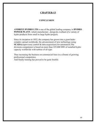 CHAPTER-13


                            CONCLUSION



ANDRITZ HYDRO LTD is one of the global leading company in HYDRO
POWER PLANT, which manufacture , design & overhaul of a variety of
hydro products from small to large hydro projects.

Since its inception in 1852, the company has grown into a giant hrdro
complex spread worldwide, the advancement of new technology using
SCADA(supervisory control & data acquisition) for automation.The
divisions competence is based on more than 225,000 MW of installed hydro
capacity worldwide with turbine of all type.

Thus increasing the business on commercial lines in a climate of growing
professional competence.
And finally training has proved to be quite fruitful.




                                                                           49
 