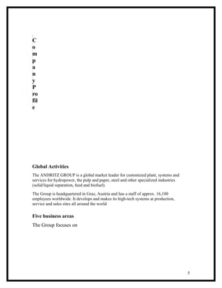 C
o
m
p
a
n
y
P
ro
fil
e




Global Activities
The ANDRITZ GROUP is a global market leader for customized plant, systems and
services for hydropower, the pulp and paper, steel and other specialized industries
(solid/liquid separation, feed and biofuel).
The Group is headquartered in Graz, Austria and has a staff of approx. 16,100
employees worldwide. It develops and makes its high-tech systems at production,
service and sales sites all around the world

Five business areas
The Group focuses on




                                                                                      5
 
