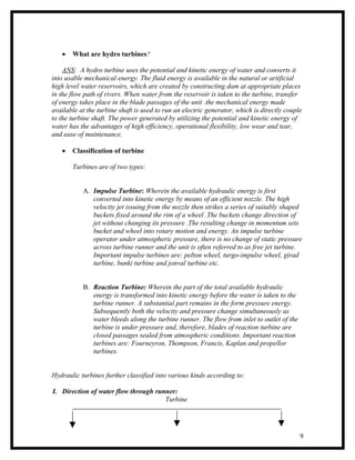 •   What are hydro turbines?

    ANS: A hydro turbine uses the potential and kinetic energy of water and converts it
into usable mechanical energy. The fluid energy is available in the natural or artificial
high level water reservoirs, which are created by constructing dam at appropriate places
in the flow path of rivers. When water from the reservoir is taken to the turbine, transfer
of energy takes place in the blade passages of the unit .the mechanical energy made
available at the turbine shaft is used to run an electric generator, which is directly couple
to the turbine shaft. The power generated by utilizing the potential and kinetic energy of
water has the advantages of high efficiency, operational flexibility, low wear and tear,
and ease of maintenance.

   •   Classification of turbine

       Turbines are of two types:


           A. Impulse Turbine: Wherein the available hydraulic energy is first
              converted into kinetic energy by means of an efficient nozzle. The high
              velocity jet issuing from the nozzle then strikes a series of suitably shaped
              buckets fixed around the rim of a wheel .The buckets change direction of
              jet without changing its pressure .The resulting change in momentum sets
              bucket and wheel into rotary motion and energy. An impulse turbine
              operator under atmospheric pressure, there is no change of static pressure
              across turbine runner and the unit is often referred to as free jet turbine.
              Important impulse turbines are: pelton wheel, turgo-impulse wheel, girad
              turbine, bunki turbine and jonval turbine etc.


           B. Reaction Turbine: Wherein the part of the total available hydraulic
              energy is transformed into kinetic energy before the water is taken to the
              turbine runner. A substantial part remains in the form pressure energy.
              Subsequently both the velocity and pressure change simultaneously as
              water bleeds along the turbine runner. The flow from inlet to outlet of the
              turbine is under pressure and, therefore, blades of reaction turbine are
              closed passages sealed from atmospheric conditions. Important reaction
              turbines are: Fourneyron, Thompson, Francis, Kaplan and propellor
              turbines.


Hydraulic turbines further classified into various kinds according to:

I. Direction of water flow through runner:
                                      Turbine




                                                                                            9
 