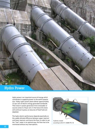 Hydro Power
Hydro power is an important source of energy which
contributes to supplying power to the earth’s popula-
tion. Today, hydro power plants deliver approximately
3,5 per cent of electric energy generated worldwide.
Their share in power generation from renewable re-
sources comes to 18 per cent. In the future this share
will continue to grow, as resources of fossil fuels are
depleted.
The hydro electric performance depends essentially on
the usable altitude difference between upper reservoir
and lower reservoir, and hence the flow. In order to use
the “fuel” water in an optimal way, this flow has to be
monitored without any interruptions.
4 planes crossed
according to IEC 41 / ASME PTC 18
10
 